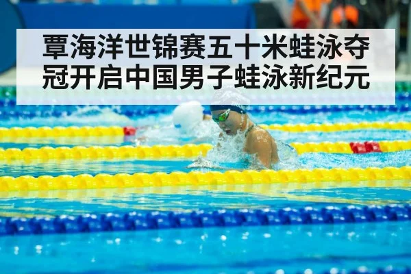 覃海洋世锦赛五十米蛙泳夺冠开启中国男子蛙泳新纪元