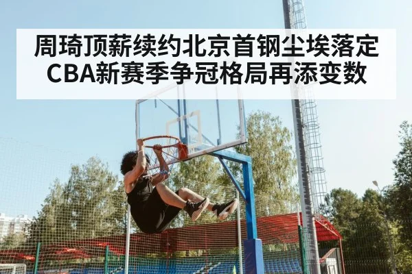 周琦顶薪续约北京首钢尘埃落定 CBA新赛季争冠格局再添变数